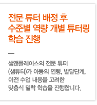 역량 개별 튜터링 학습 - 전문 튜터 배정 후 수준별 역량 개별 튜터링 학습 진행 - 샘앤플레이스의 전문 튜터(샘튜터)가 아동의 연령, 발달단계, 이전 수업 내용을 고려한 맞춤식 밀착 학습을 진행합니다.  