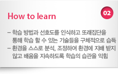 02 How to learn : - 학습 방법과 선호도를 인식하고 또래집단을 통해 학습 할 수 있는 기술들을 구체적으로 습득 - 환경을 스스로 분석, 조정하여 환경에 지배 받지않고 배움을 지속하도록 학습의 습관을 익힘