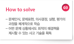 03 How to solve : - 문제인식, 문제표현, 의사결정, 실행, 평가의 과정을 체계적으로 학습 - 어떤 문제 상황에서도 최적의 해결책을 제시할 수 있는 사고 기술을 획득