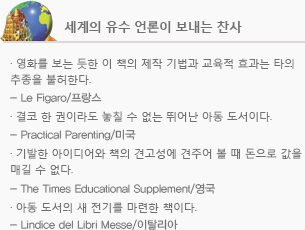 세계의 유수 언론이 보내는 찬사 - 영화를 보는 듯한 이 책의 제작 기법과 교육적 효과는 타의 추종을 불허한다., Le Figaro/프랑스, 결코 한 권이라도 놓칠 수 없는 뛰어난 아동 도서이다., Practical Parenting/미국, 기발한 아이디어와 책의 견고성에 견주어 볼 때 돈으로 값을 매길 수 없다., The Times Educational Supplement/영국, 아동 도서의 새 전기를 마련한 책이다., Lindice del Libri Messe/이탈리아