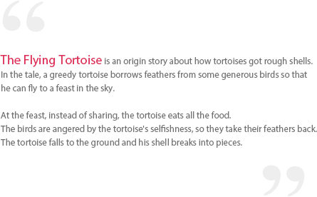 The Flying Tortoise is an origin story about how tortoises got rough shells. In the tale, a greedy tortoise borrows feathers from some generous birds so that he can fly to a feast in the sky. At the feast, instead of sharing, the tortoise eats all the food. The birds are angered by the tortoise's selfishness, so they take their feathers back. The tortoise falls to the ground and his shell breaks into pieces.
